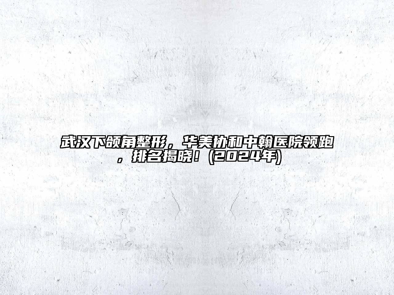 武汉下颌角整形，华美协和中翰医院领跑，排名揭晓！(2024年)