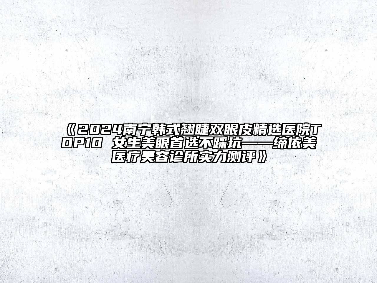 2024南宁韩式翘睫双眼皮精选医院TOP10 女生美眼首选不踩坑——缔依美医疗美容诊所实力测评