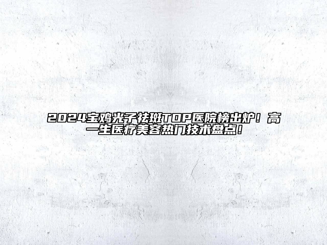 2024宝鸡光子祛斑TOP医院榜出炉！高一生医疗美容热门技术盘点！