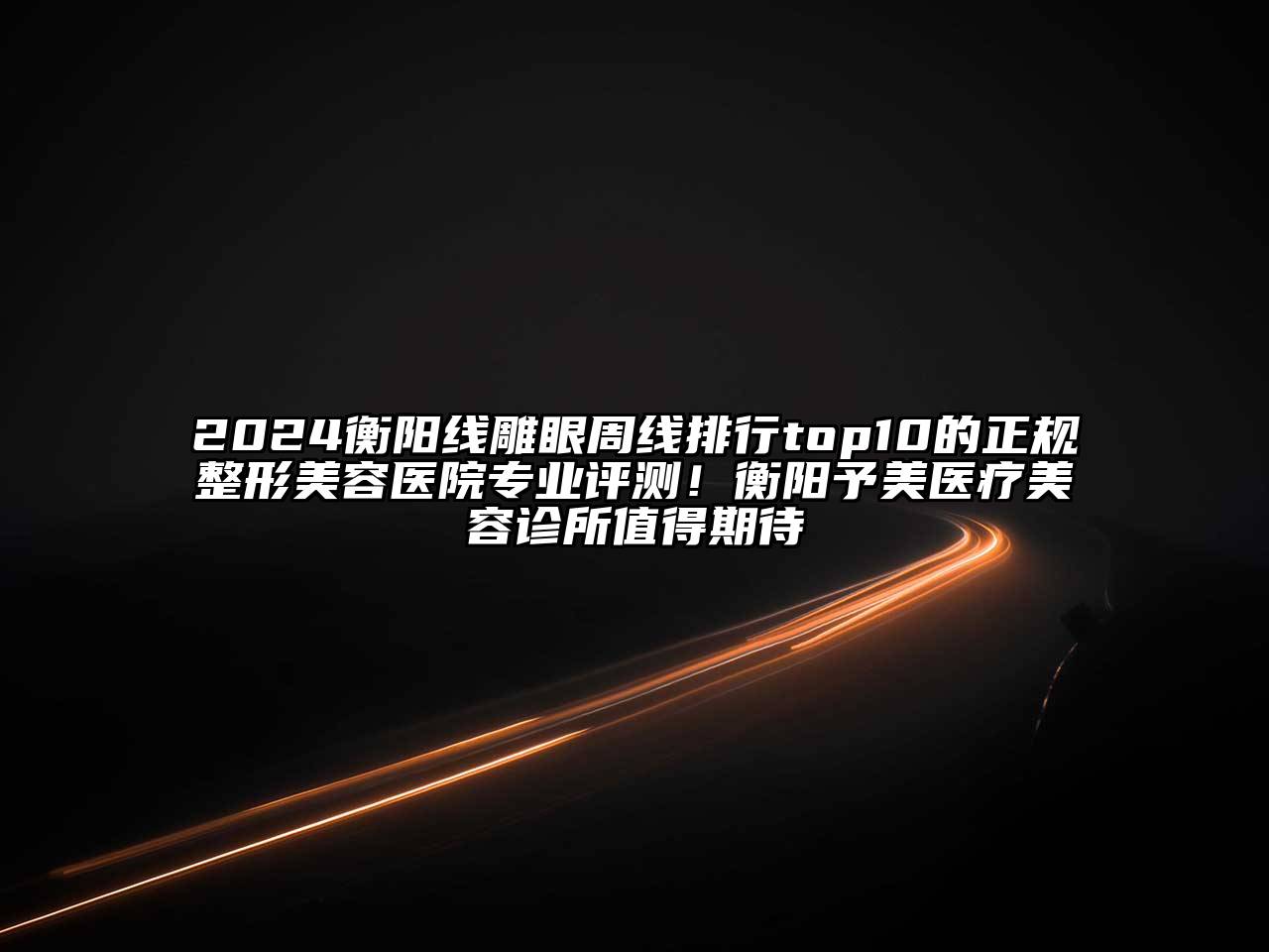 2024衡阳线雕眼周线排行top10的正规整形美容医院专业评测！衡阳予美医疗美容诊所值得期待