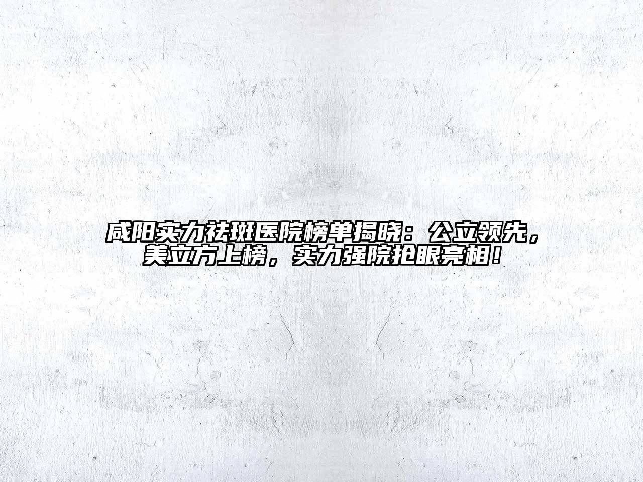 咸阳实力祛斑医院榜单揭晓：公立领先，美立方上榜，实力强院抢眼亮相！