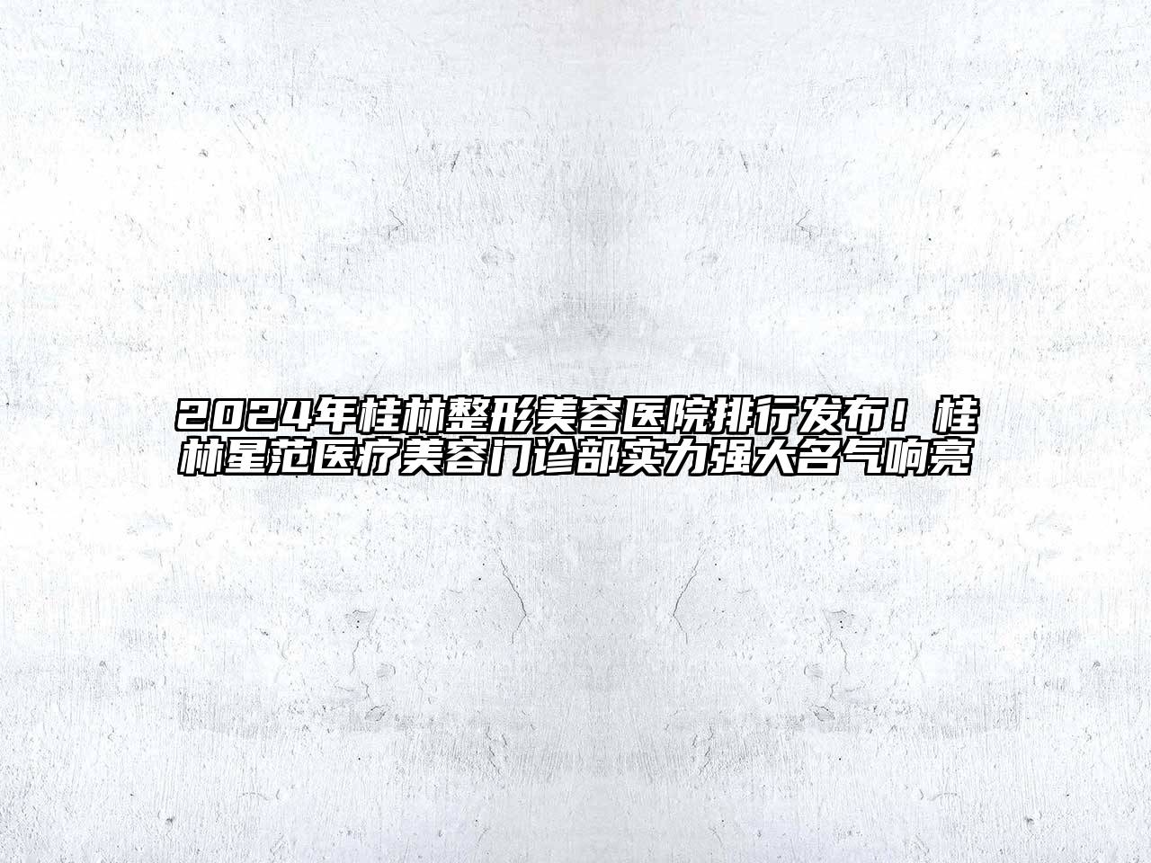 2024年桂林整形美容医院排行发布！桂林星范医疗美容门诊部实力强大名气响亮