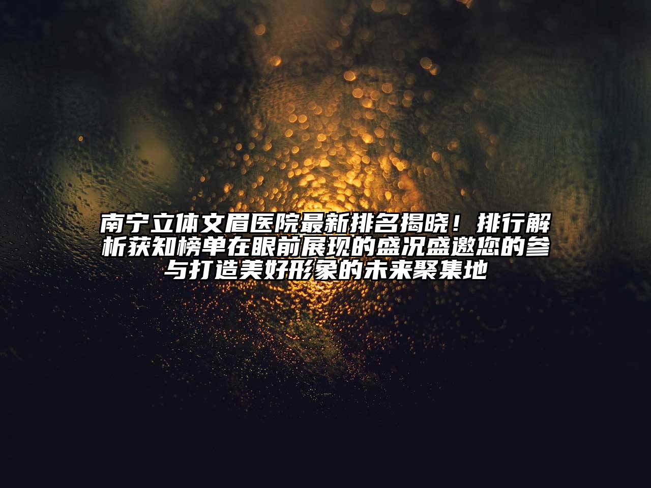 南宁立体文眉医院最新排名揭晓！排行解析获知榜单在眼前展现的盛况盛邀您的参与打造美好形象的未来聚集地