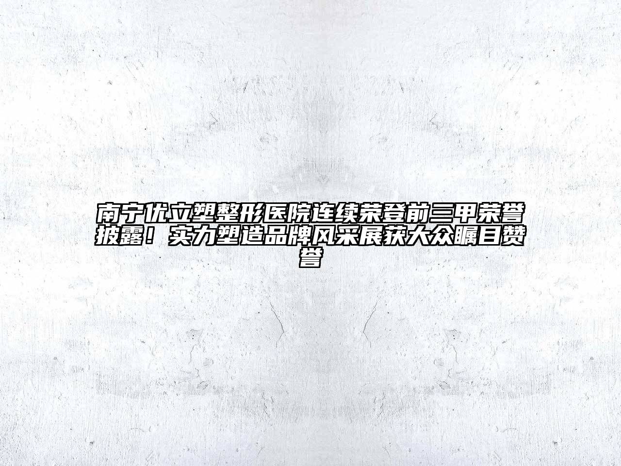 南宁优立塑整形医院连续荣登前三甲荣誉披露！实力塑造品牌风采展获大众瞩目赞誉
