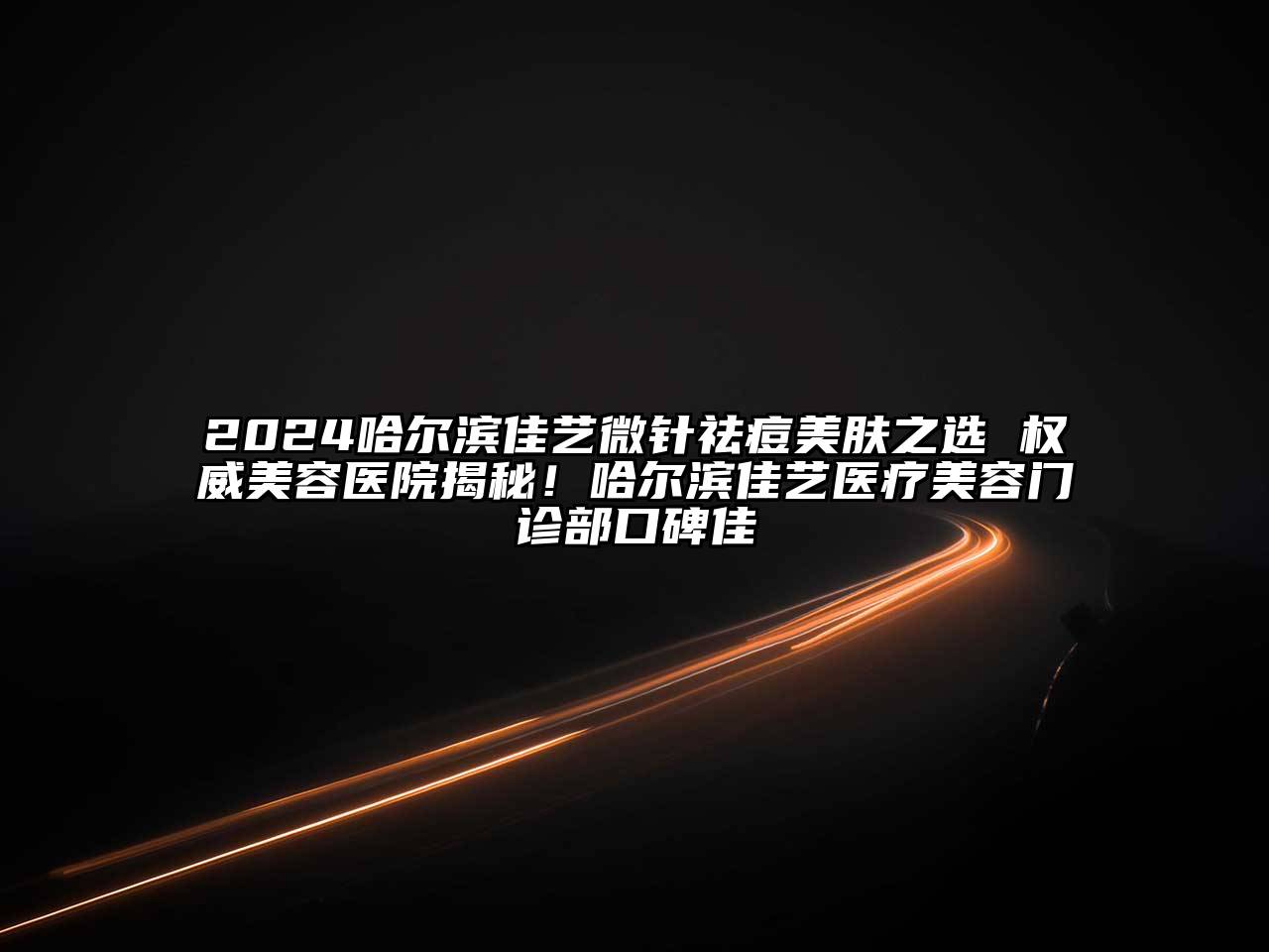 2024哈尔滨佳艺微针祛痘美肤之选 权威美容医院揭秘！哈尔滨佳艺医疗美容门诊部口碑佳