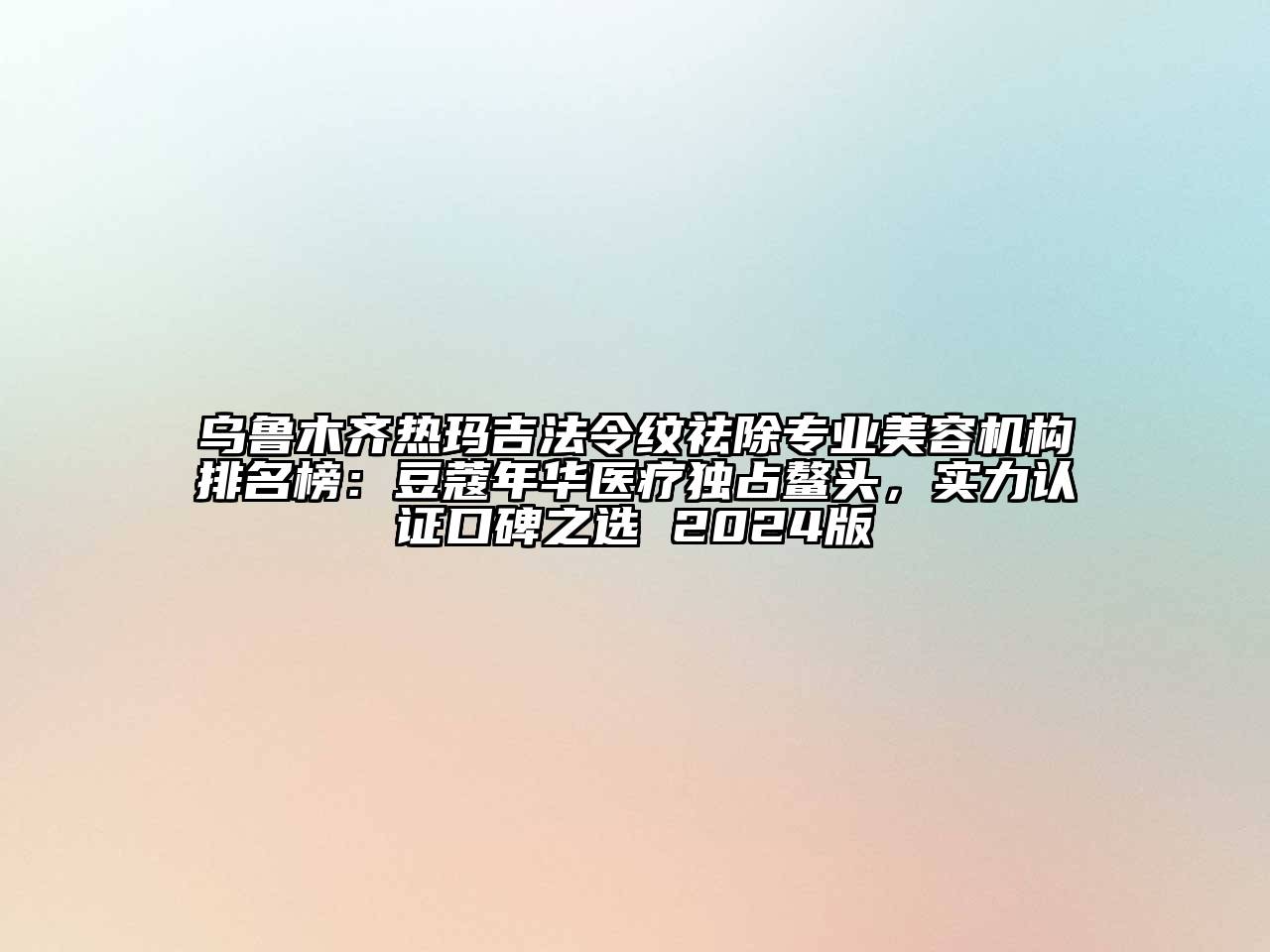 乌鲁木齐热玛吉法令纹祛除专业美容机构排名榜：豆蔻年华医疗独占鳌头，实力认证口碑之选 2024版