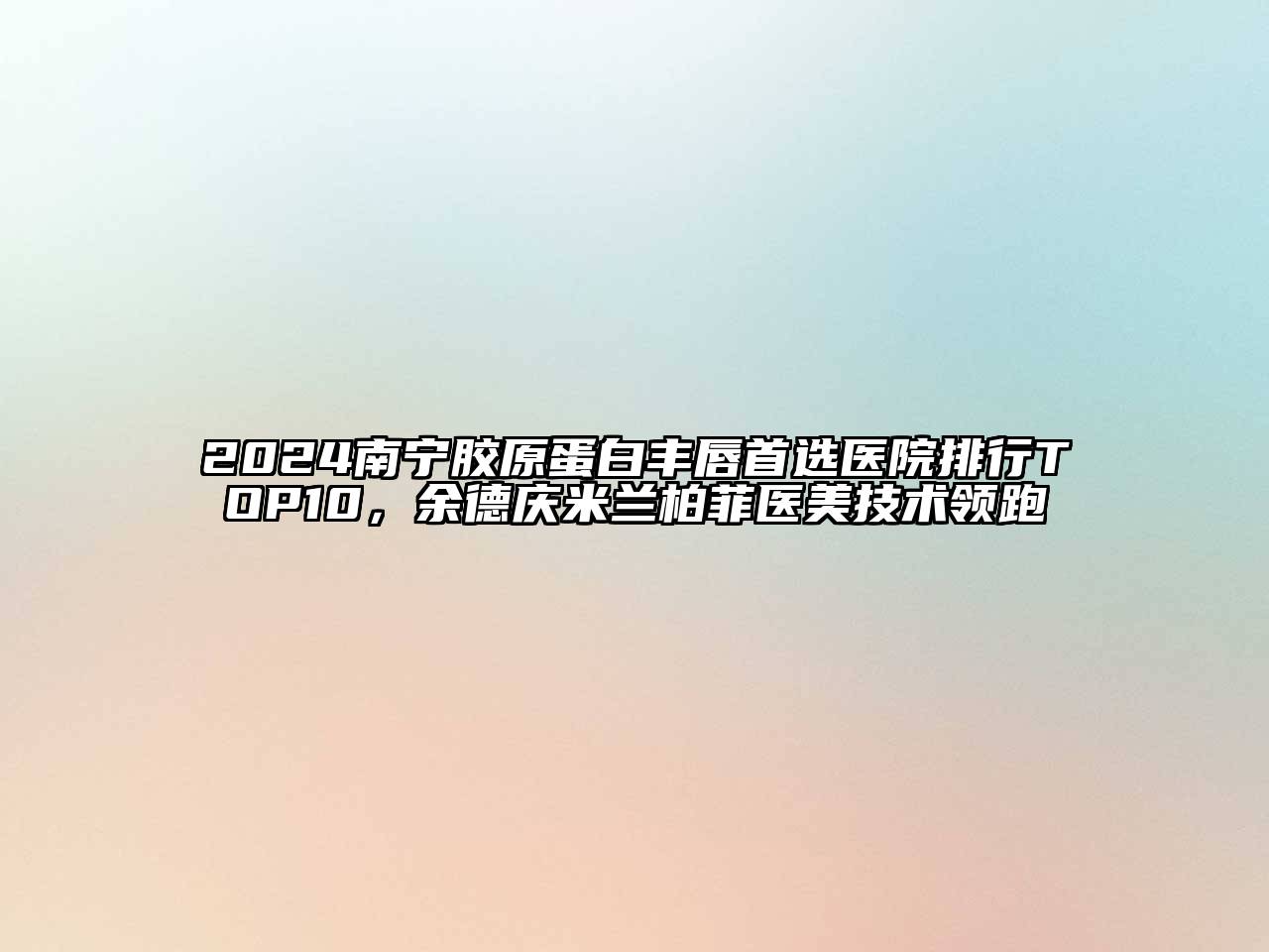 2024南宁胶原蛋白丰唇首选医院排行TOP10，余德庆米兰柏菲医美技术领跑