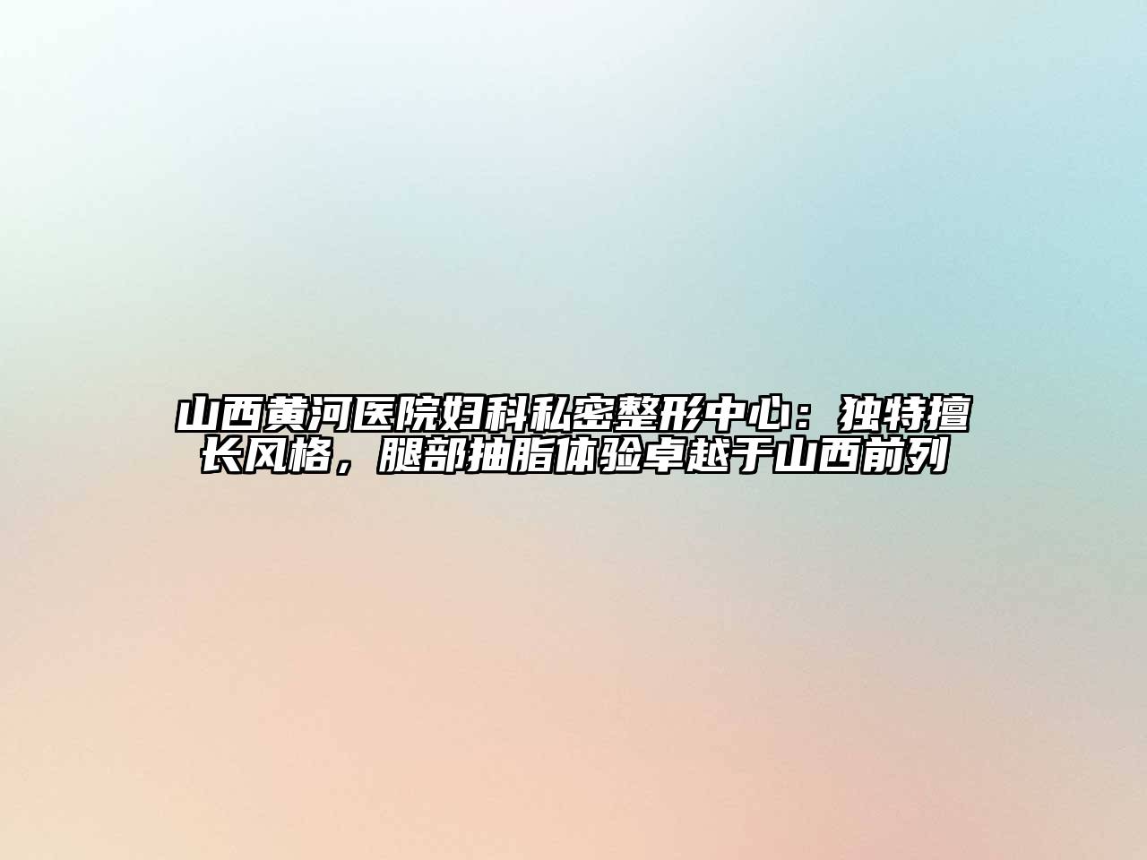 山西黄河医院妇科私密整形中心：独特擅长风格，腿部抽脂体验卓越于山西前列