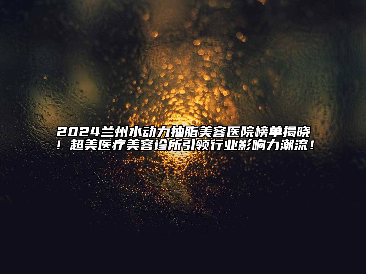 2024兰州水动力抽脂美容医院榜单揭晓！超美医疗美容诊所引领行业影响力潮流！