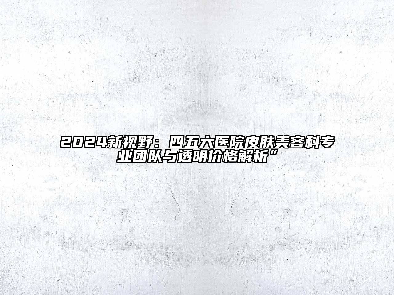 2024新视野：四五六医院皮肤美容科专业团队与透明价格解析”