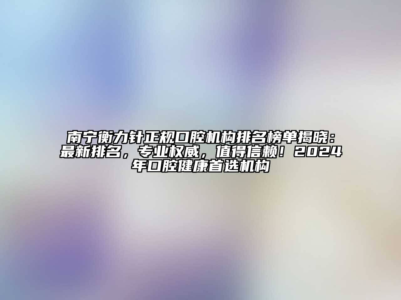 南宁衡力针正规口腔机构排名榜单揭晓：最新排名，专业权威，值得信赖！2024年口腔健康首选机构