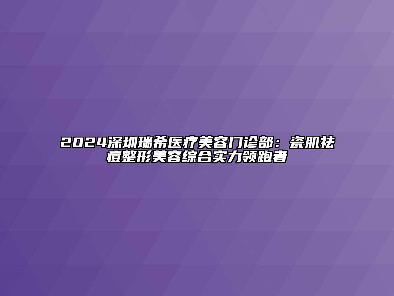 2024深圳瑞希医疗美容门诊部：瓷肌祛痘整形美容综合实力领跑者