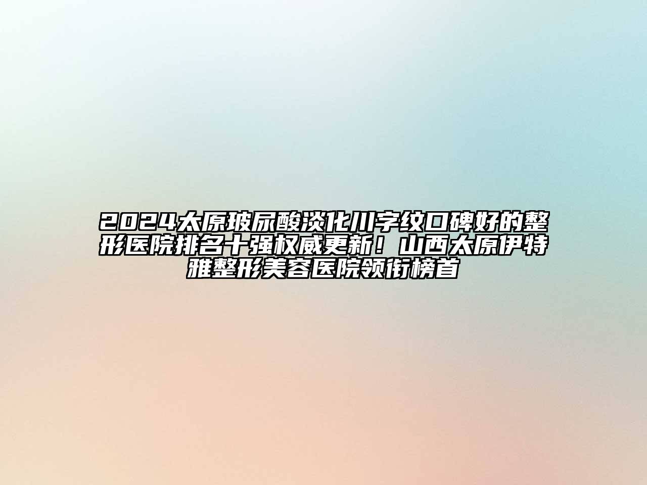 2024太原玻尿酸淡化川字纹口碑好的整形医院排名十强权威更新！山西太原伊特雅整形美容医院领衔榜首