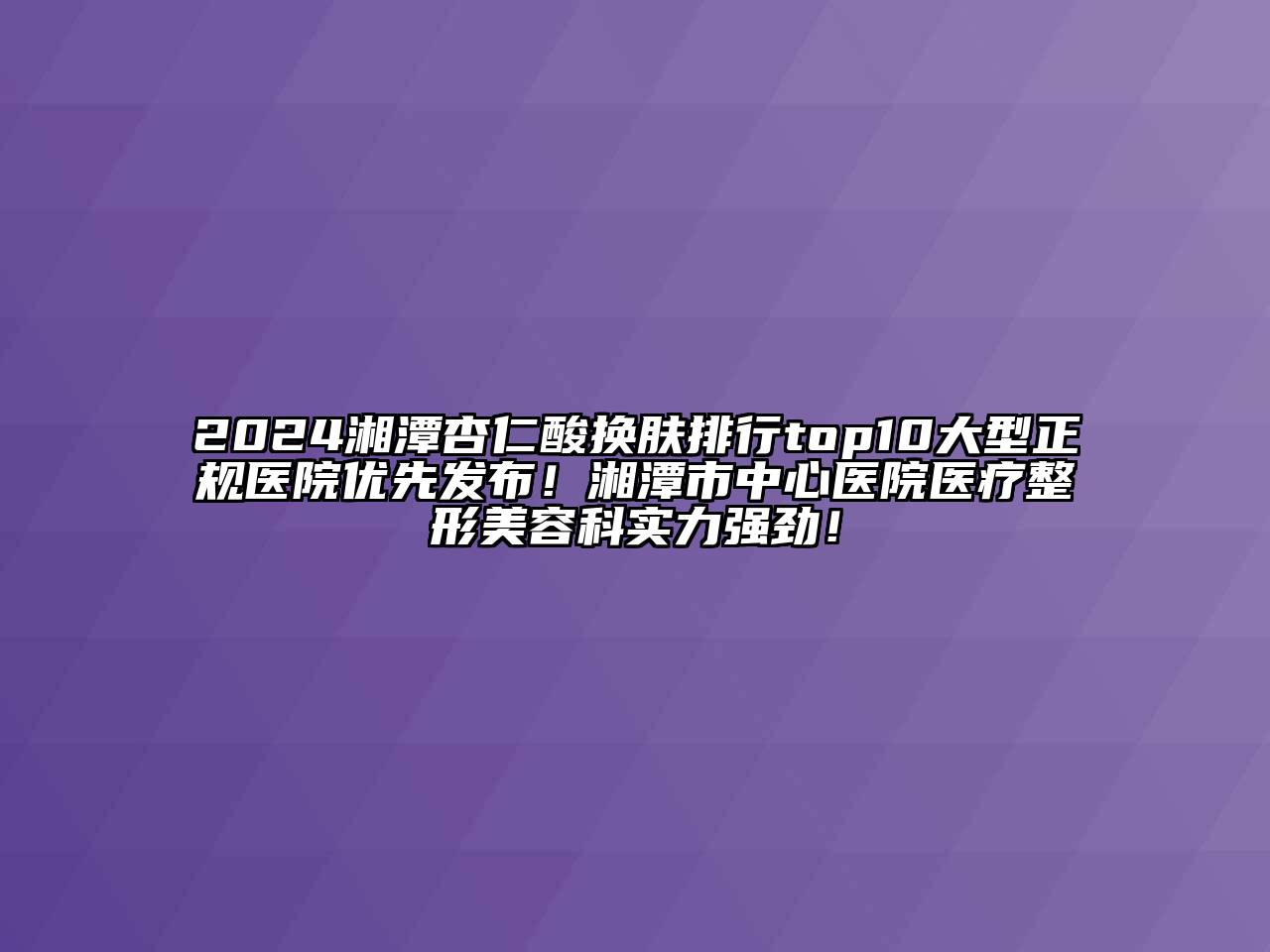 2024湘潭杏仁酸换肤排行top10大型正规医院优先发布！湘潭市中心医院医疗整形美容科实力强劲！