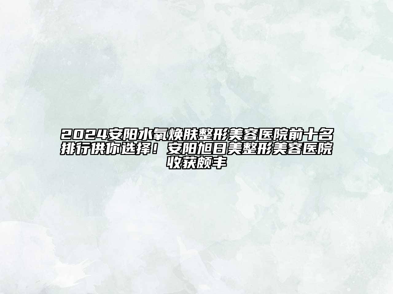 2024安阳水氧焕肤整形美容医院前十名排行供你选择！安阳旭日美整形美容医院收获颇丰