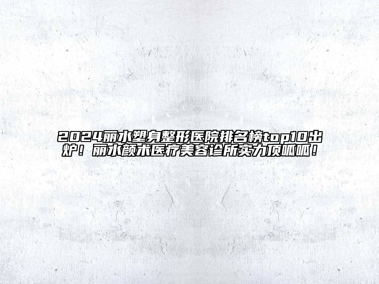 2024丽水塑身整形医院排名榜top10出炉！丽水颜术医疗美容诊所实力顶呱呱！