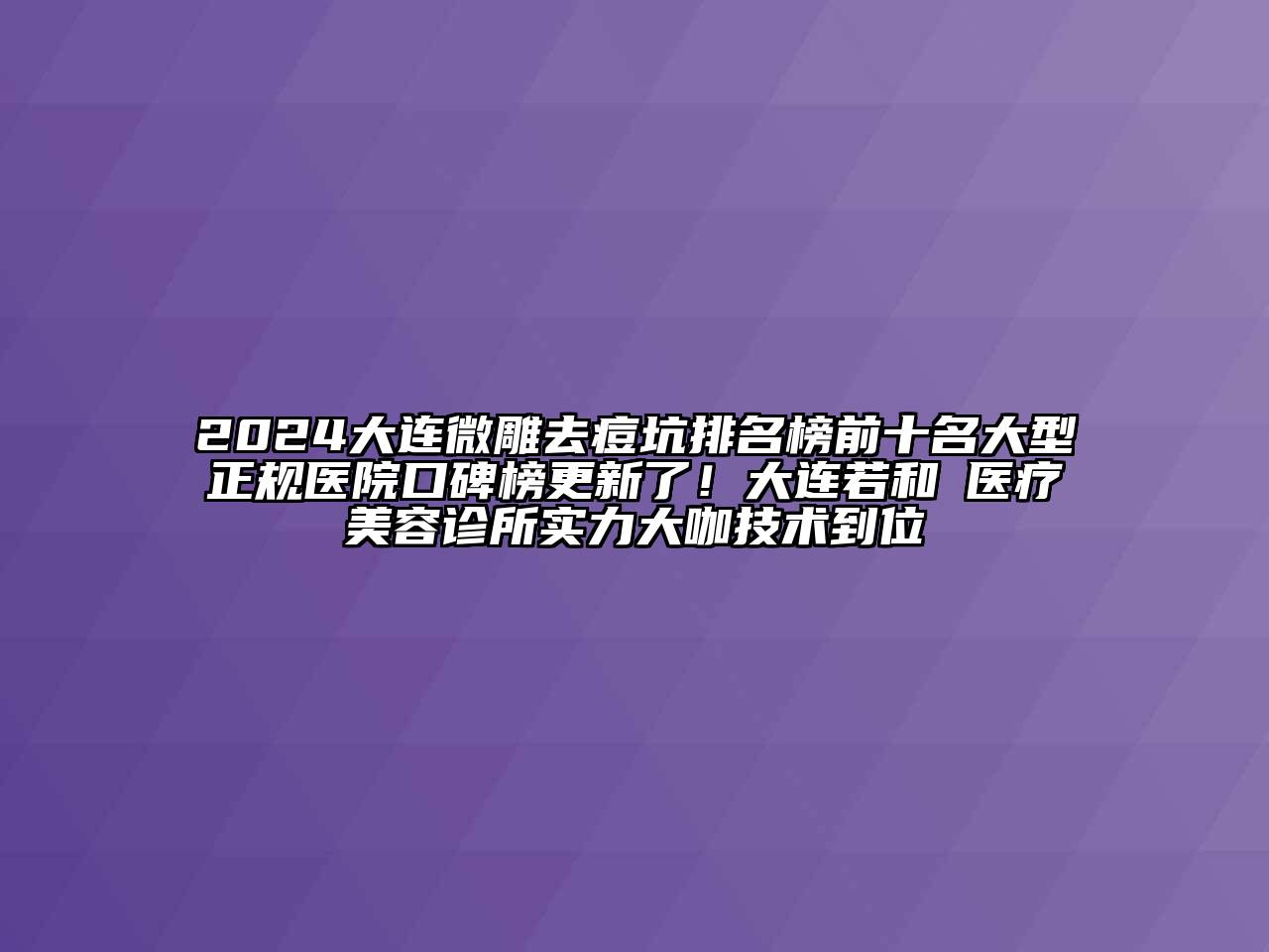 2024大连微雕去痘坑排名榜前十名大型正规医院口碑榜更新了！大连若和珺医疗美容诊所实力大咖技术到位