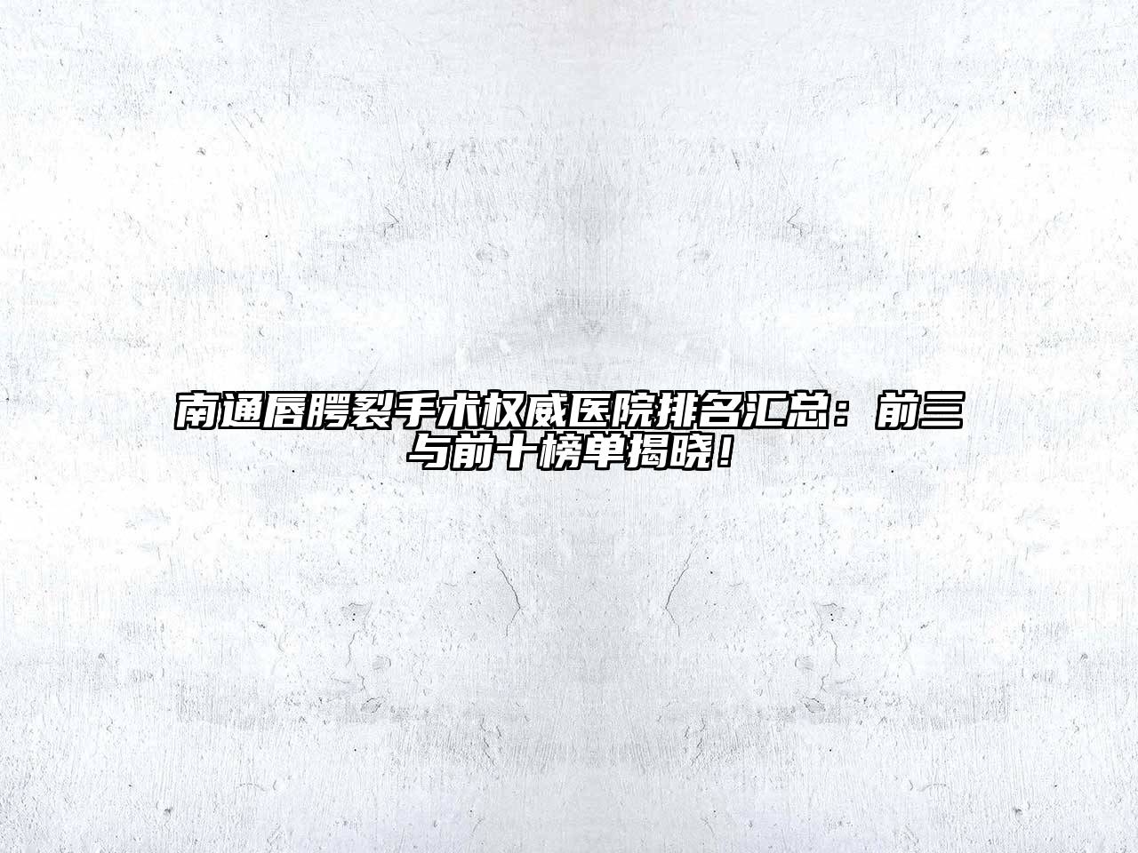 南通唇腭裂手术权威医院排名汇总：前三与前十榜单揭晓！