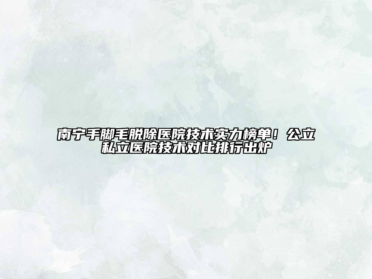 南宁手脚毛脱除医院技术实力榜单！公立私立医院技术对比排行出炉
