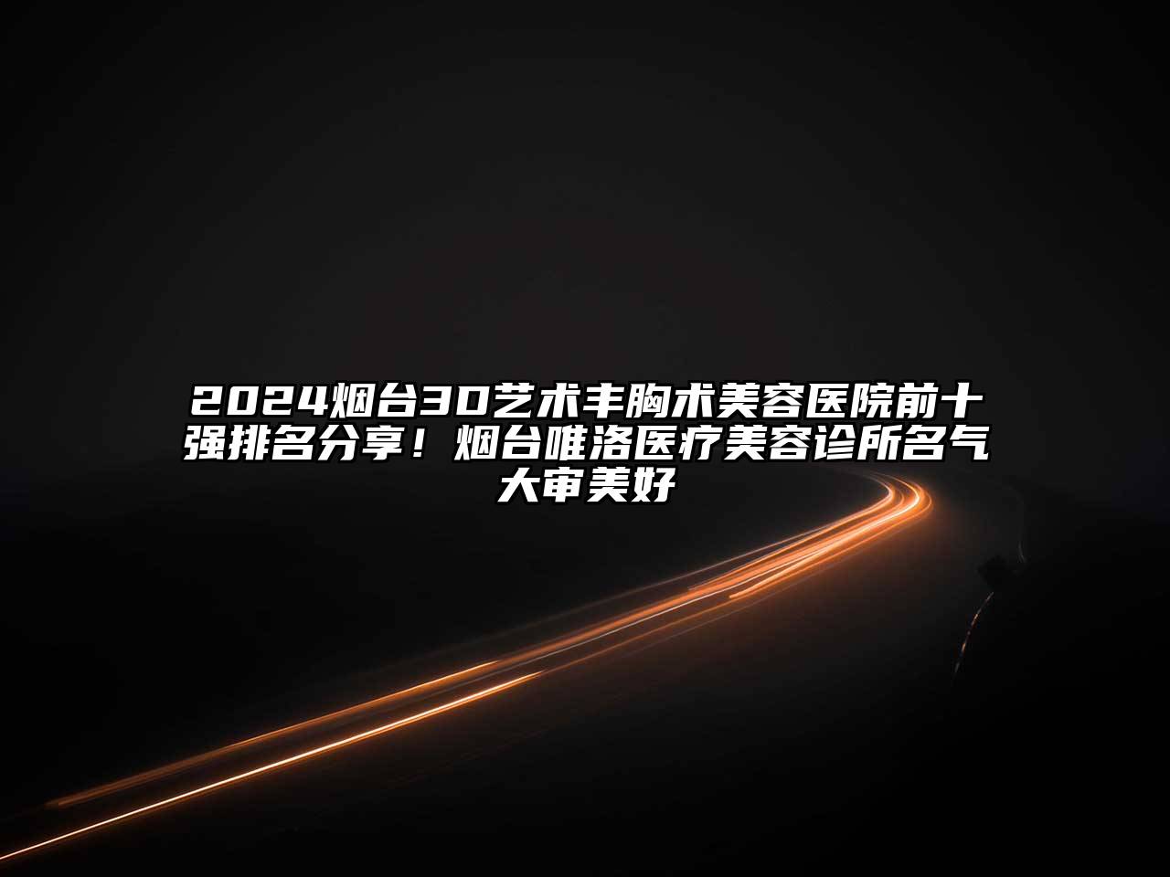 2024烟台3D艺术丰胸术美容医院前十强排名分享！烟台唯洛医疗美容诊所名气大审美好