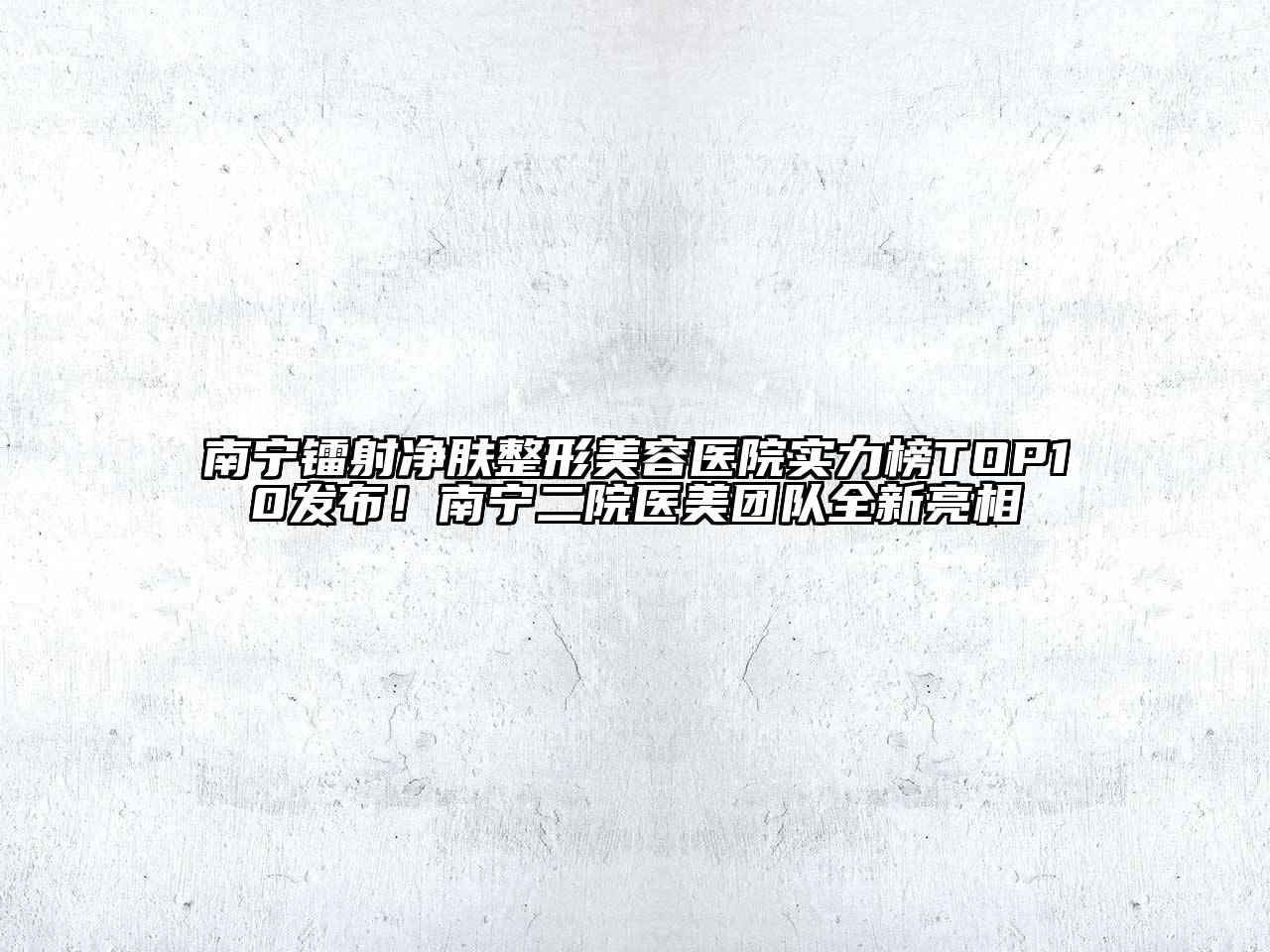 南宁镭射净肤整形美容医院实力榜TOP10发布！南宁二院医美团队全新亮相
