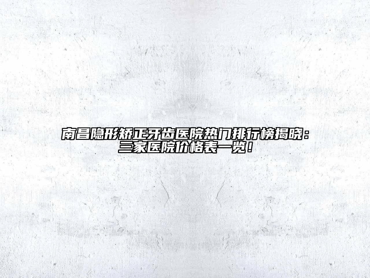 南昌隐形矫正牙齿医院热门排行榜揭晓：三家医院价格表一览！