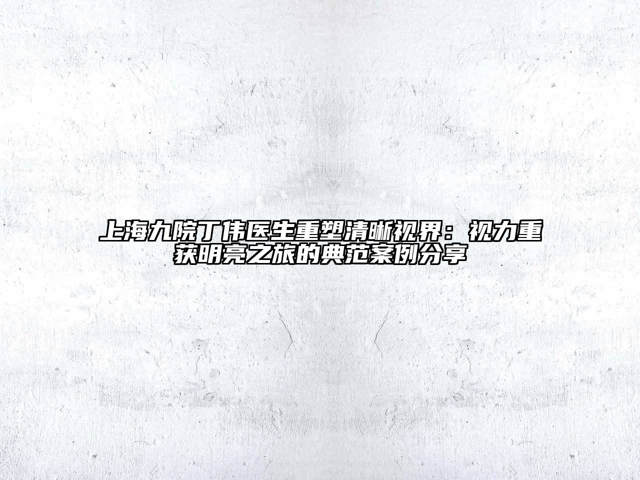 上海九院丁伟医生重塑清晰视界：视力重获明亮之旅的典范案例分享