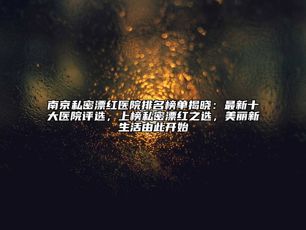 南京私密漂红医院排名榜单揭晓：最新十大医院评选，上榜私密漂红之选，美丽新生活由此开始