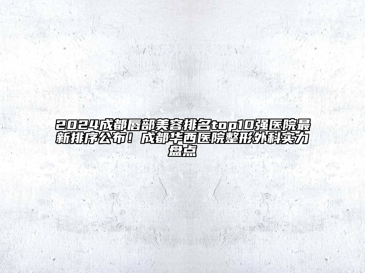 2024成都唇部美容排名top10强医院最新排序公布！成都华西医院整形外科实力盘点