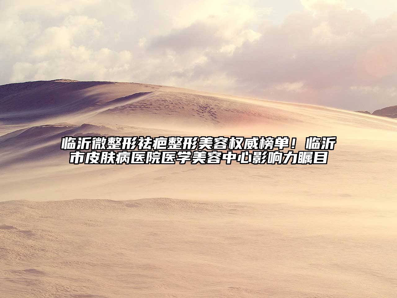 临沂微整形祛疤整形美容权威榜单！临沂市皮肤病医院医学美容中心影响力瞩目