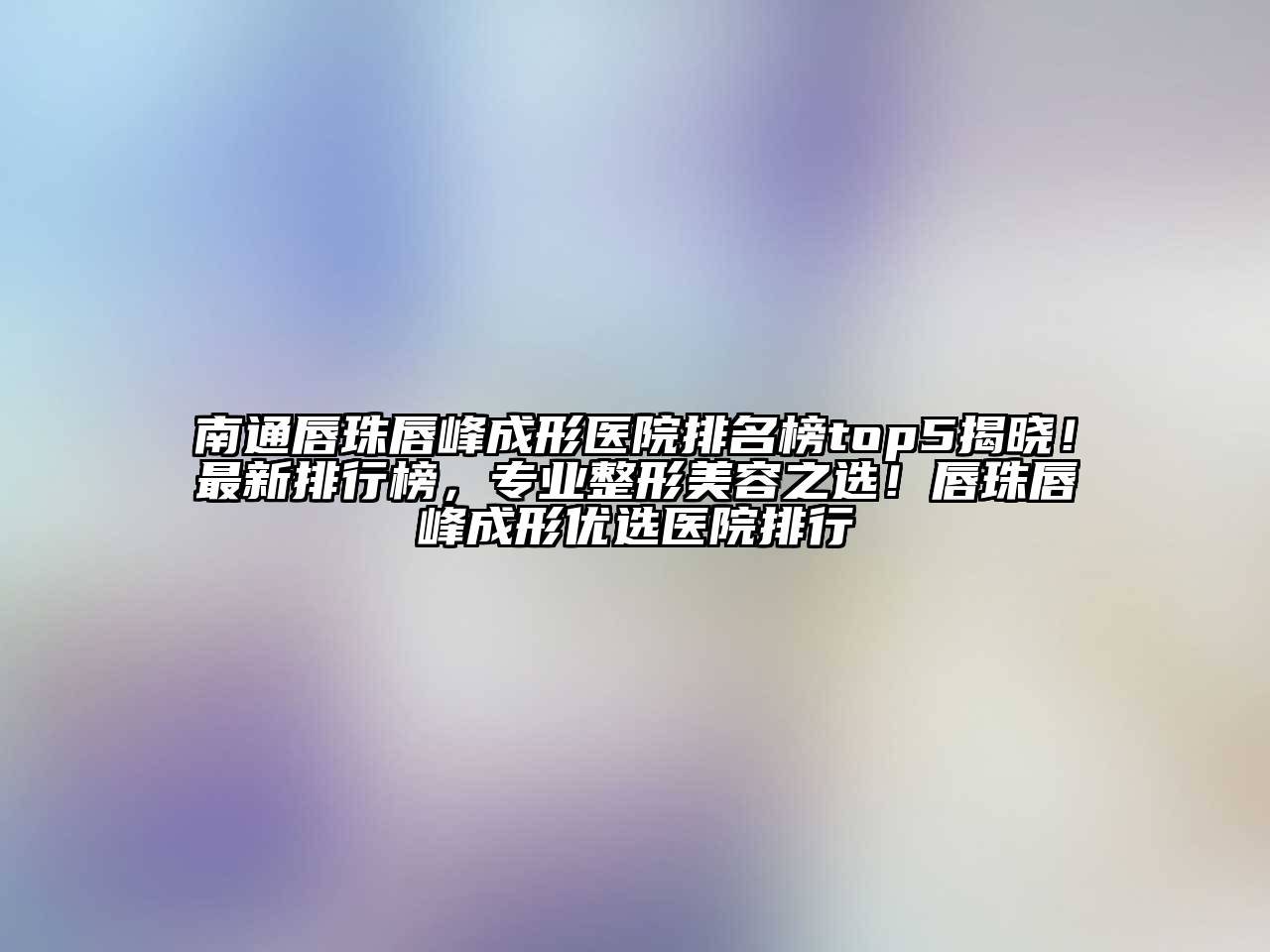 南通唇珠唇峰成形医院排名榜top5揭晓！最新排行榜，专业整形美容之选！唇珠唇峰成形优选医院排行