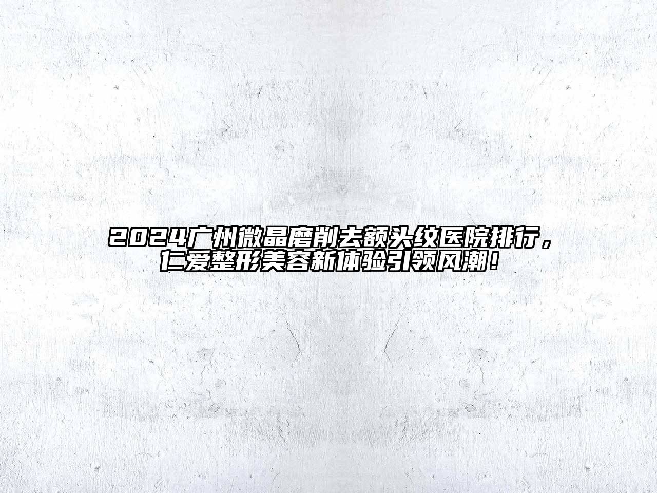 2024广州微晶磨削去额头纹医院排行，仁爱整形美容新体验引领风潮！