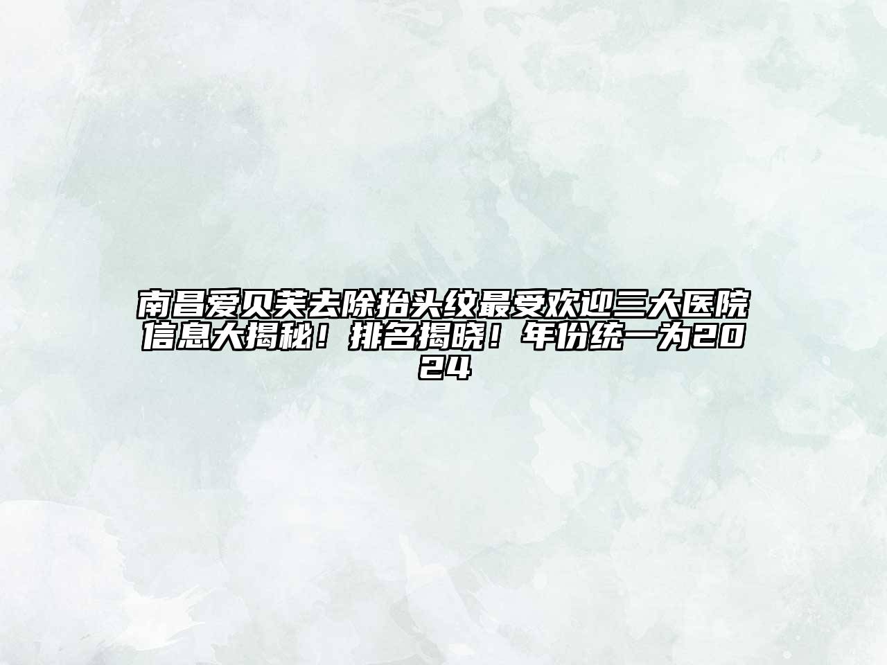 南昌爱贝芙去除抬头纹最受欢迎三大医院信息大揭秘！排名揭晓！年份统一为2024