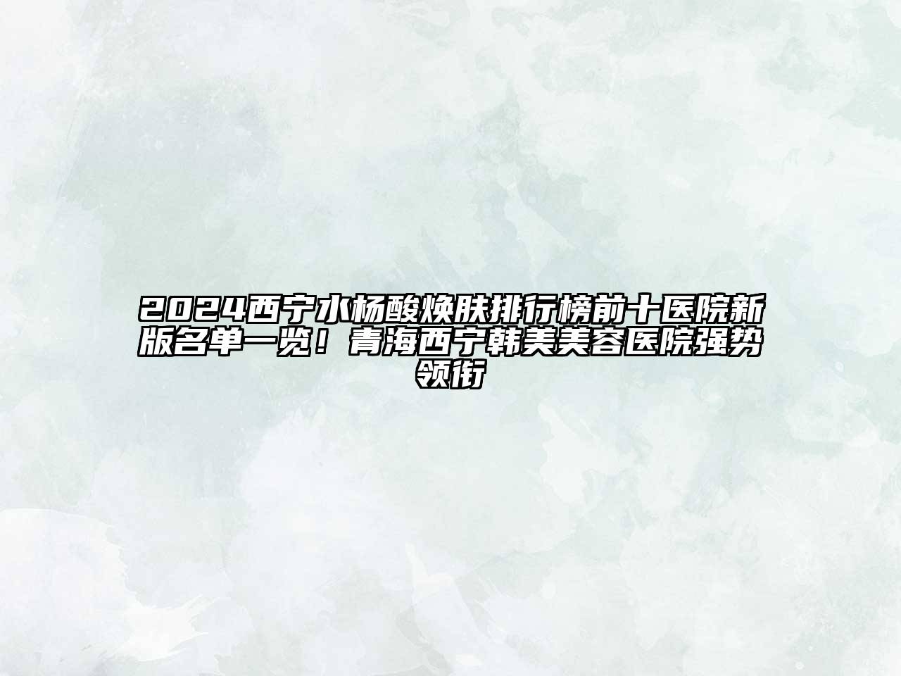 2024西宁水杨酸焕肤排行榜前十医院新版名单一览！青海西宁韩美美容医院强势领衔