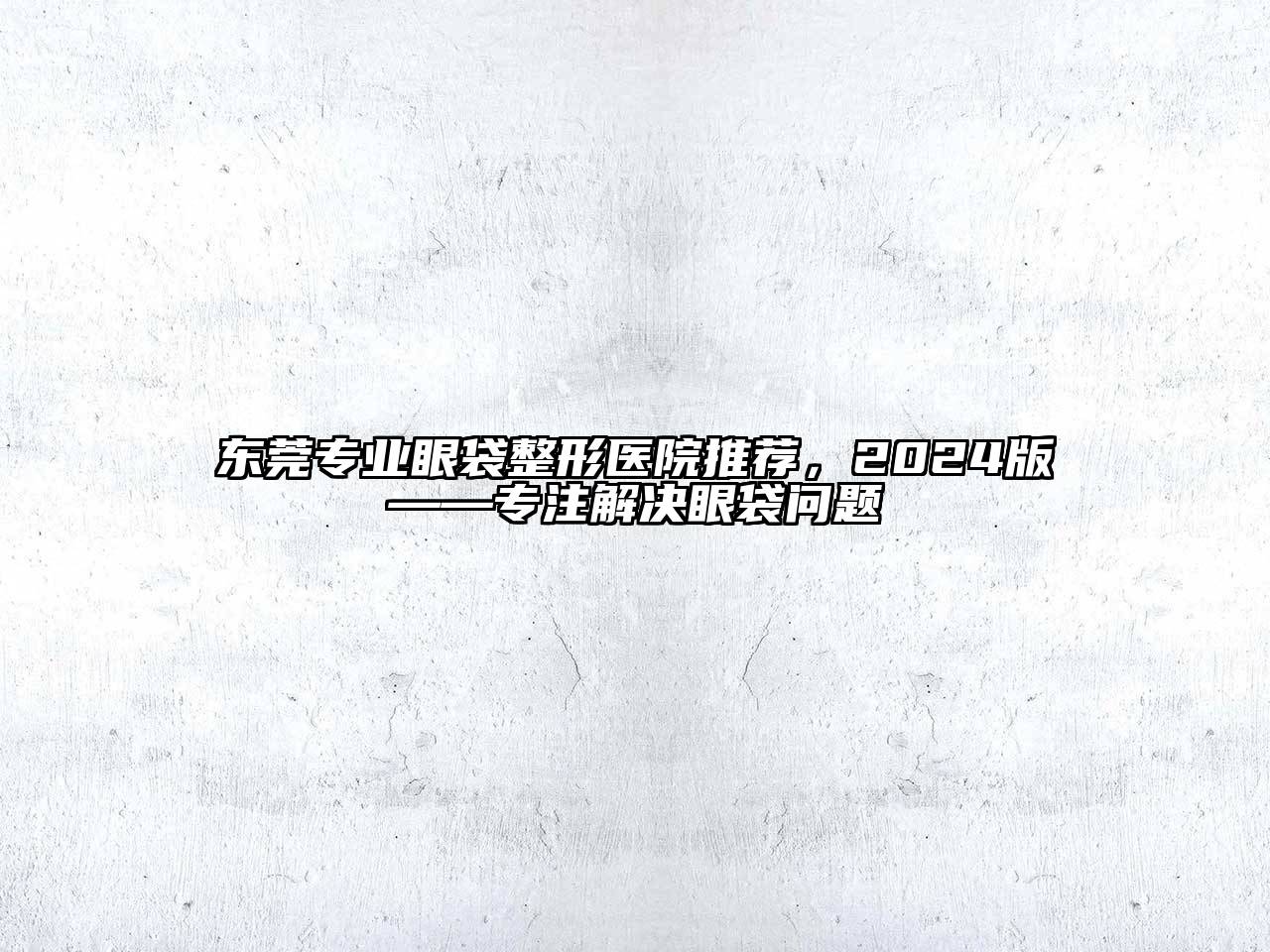 东莞专业眼袋整形医院推荐，2024版——专注解决眼袋问题