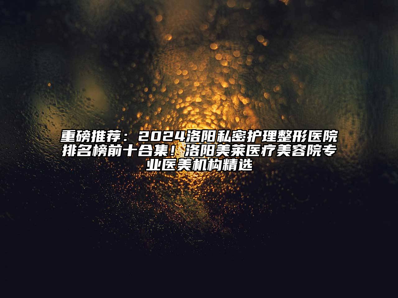 重磅推荐：2024洛阳私密护理整形医院排名榜前十合集！洛阳美莱医疗美容院专业医美机构精选