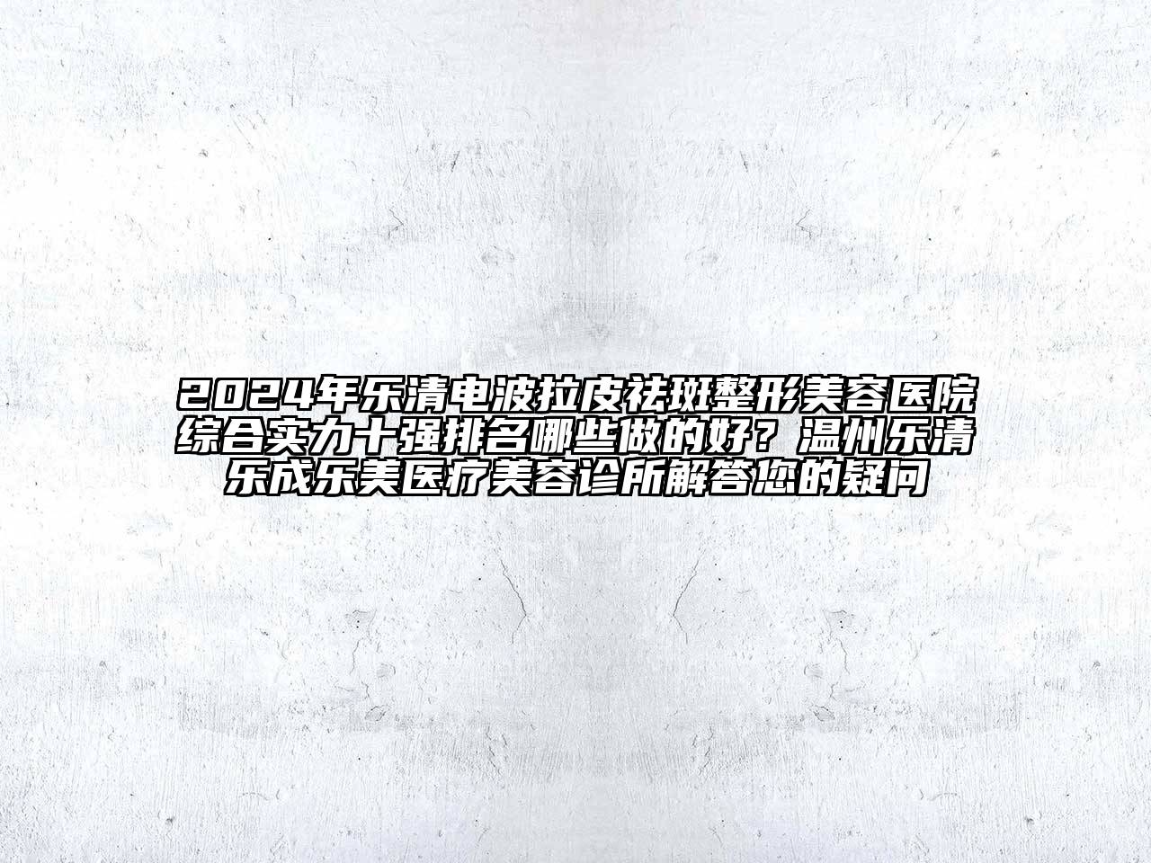 2024年乐清电波拉皮祛斑整形美容医院综合实力十强排名哪些做的好？温州乐清乐成乐美医疗美容诊所解答您的疑问