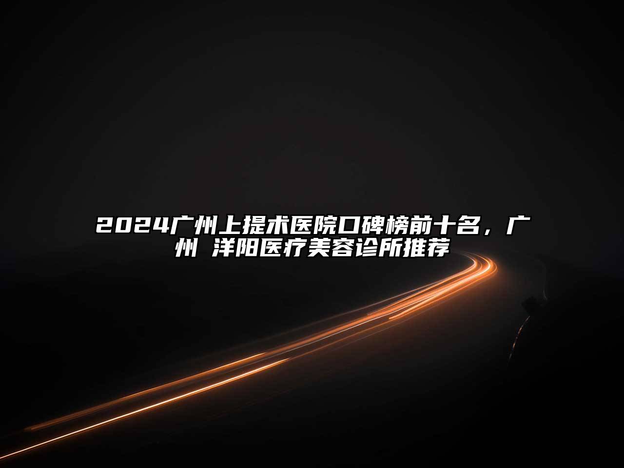 2024广州上提术医院口碑榜前十名，广州渼洋阳医疗美容诊所推荐