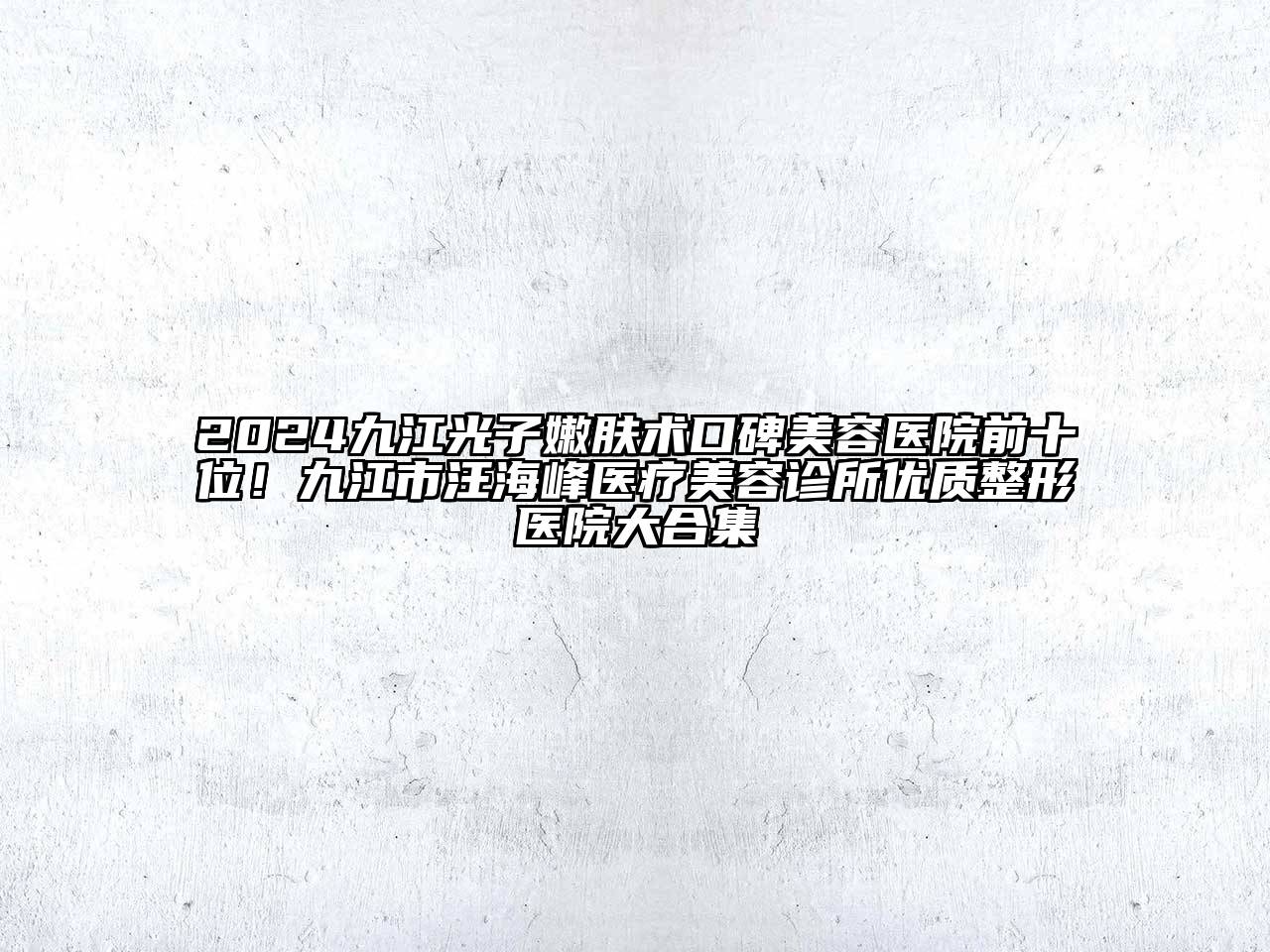 2024九江光子嫩肤术口碑美容医院前十位！九江市汪海峰医疗美容诊所优质整形医院大合集