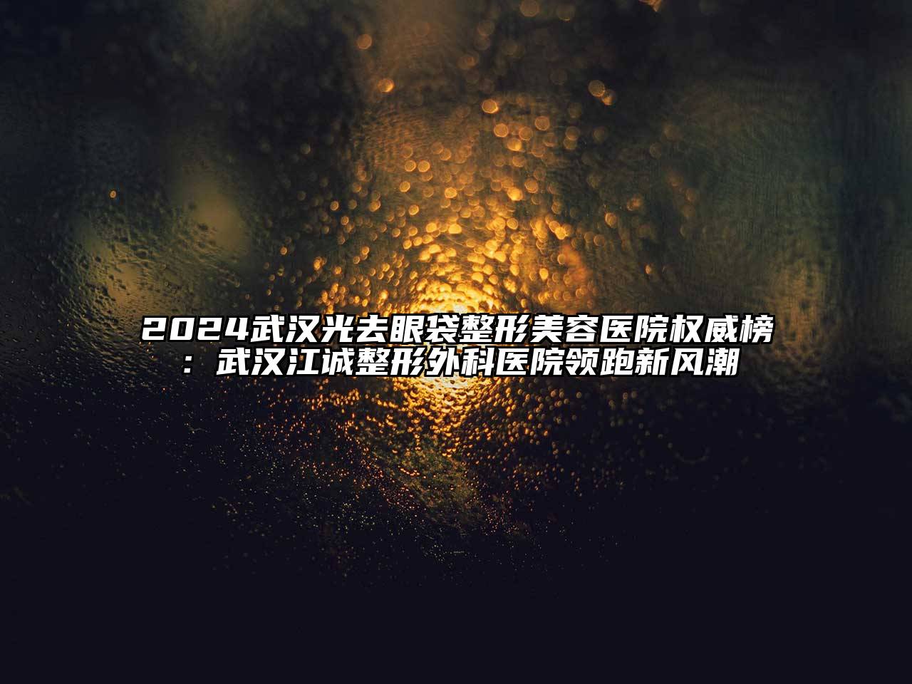 2024武汉光去眼袋整形美容医院权威榜：武汉江诚整形外科医院领跑新风潮