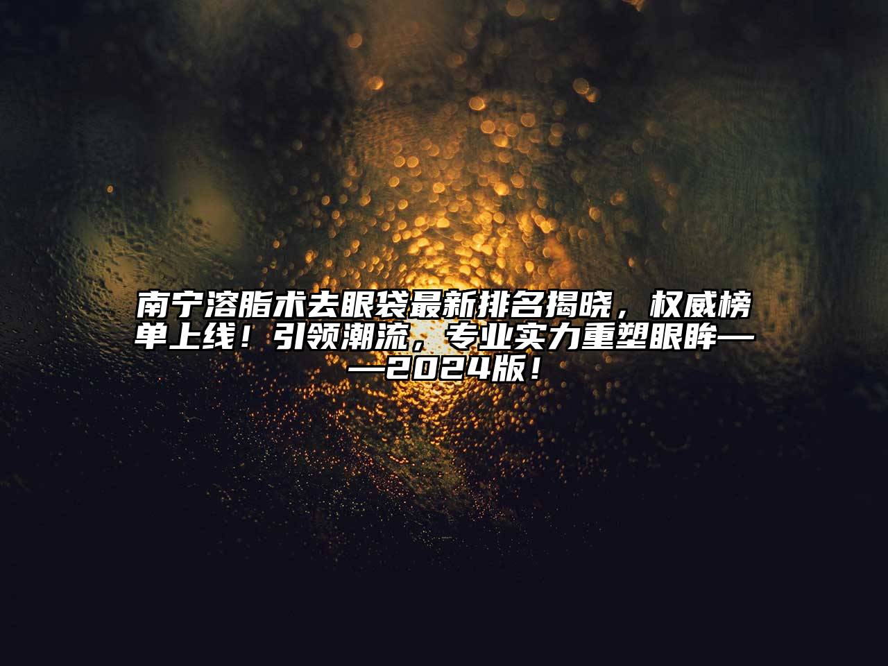 南宁溶脂术去眼袋最新排名揭晓，权威榜单上线！引领潮流，专业实力重塑眼眸——2024版！