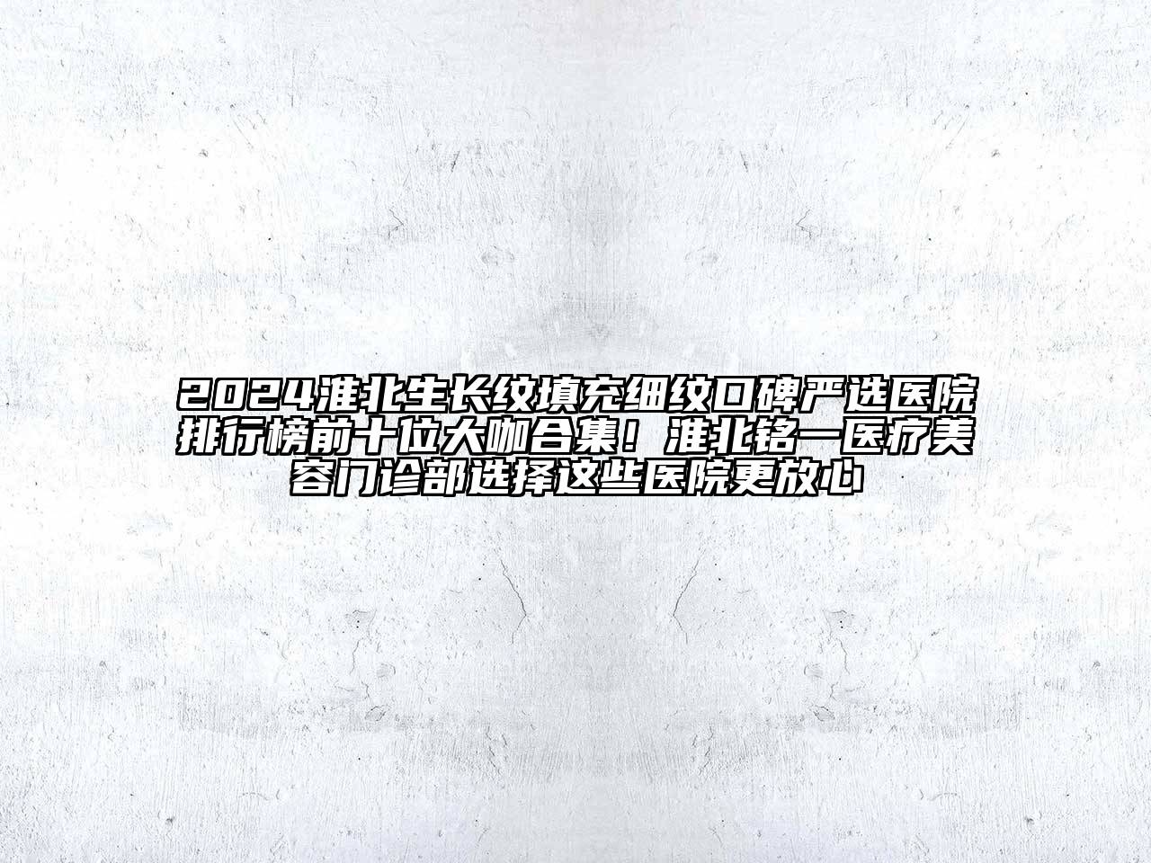 2024淮北生长纹填充细纹口碑严选医院排行榜前十位大咖合集！淮北铭一医疗美容门诊部选择这些医院更放心