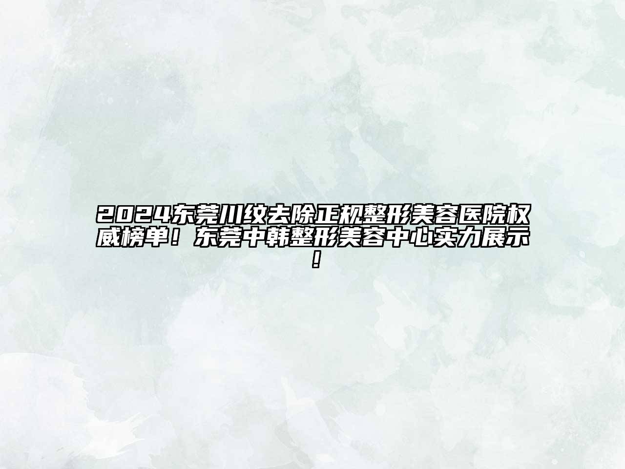 2024东莞川纹去除正规整形美容医院权威榜单！东莞中韩整形美容中心实力展示！