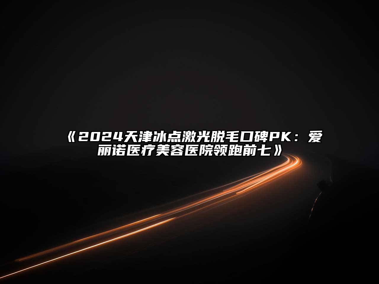 2024天津冰点激光脱毛口碑PK：爱丽诺医疗美容医院领跑前七