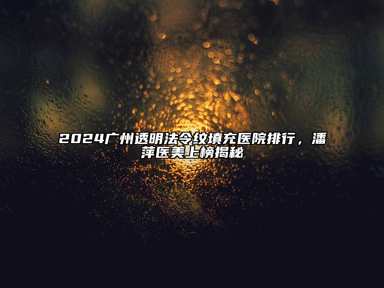 2024广州透明法令纹填充医院排行，潘萍医美上榜揭秘