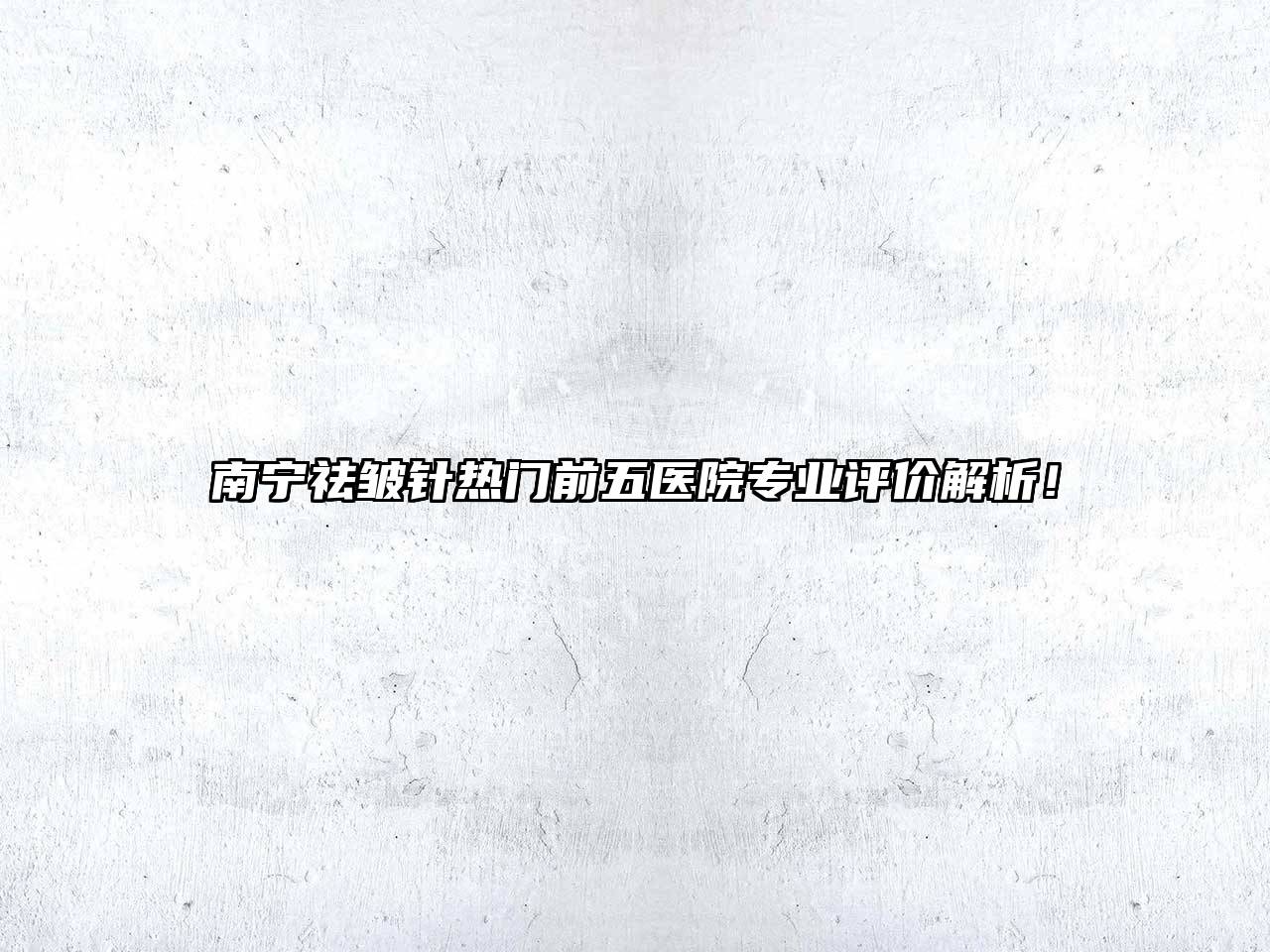 南宁祛皱针热门前五医院专业评价解析！