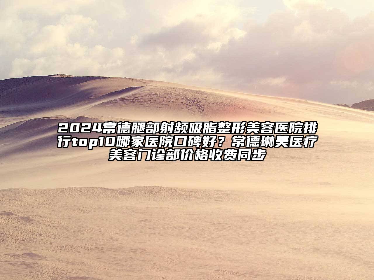 2024常德腿部射频吸脂整形美容医院排行top10哪家医院口碑好？常德琳美医疗美容门诊部价格收费同步
