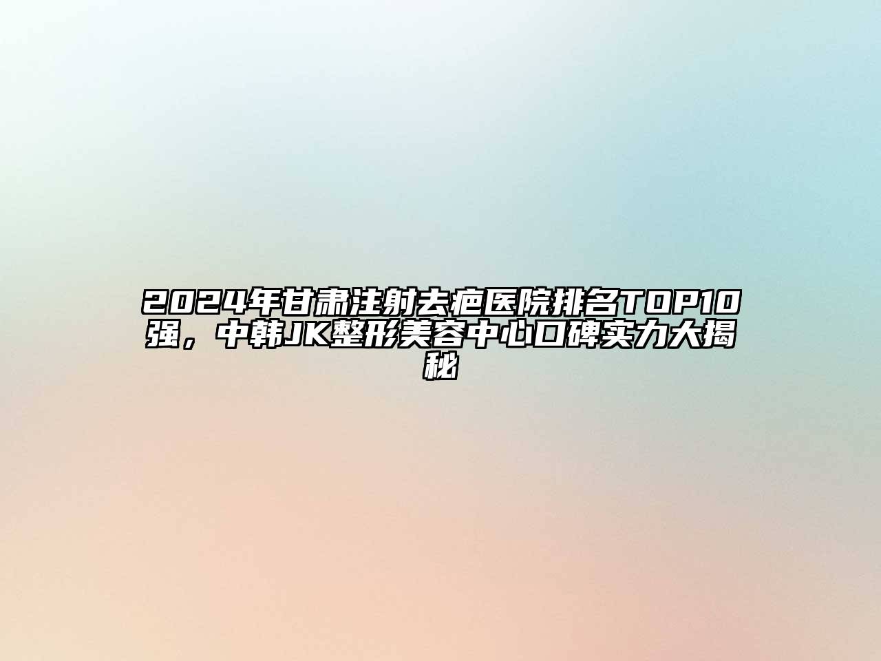 2024年甘肃注射去疤医院排名TOP10强，中韩JK整形美容中心口碑实力大揭秘