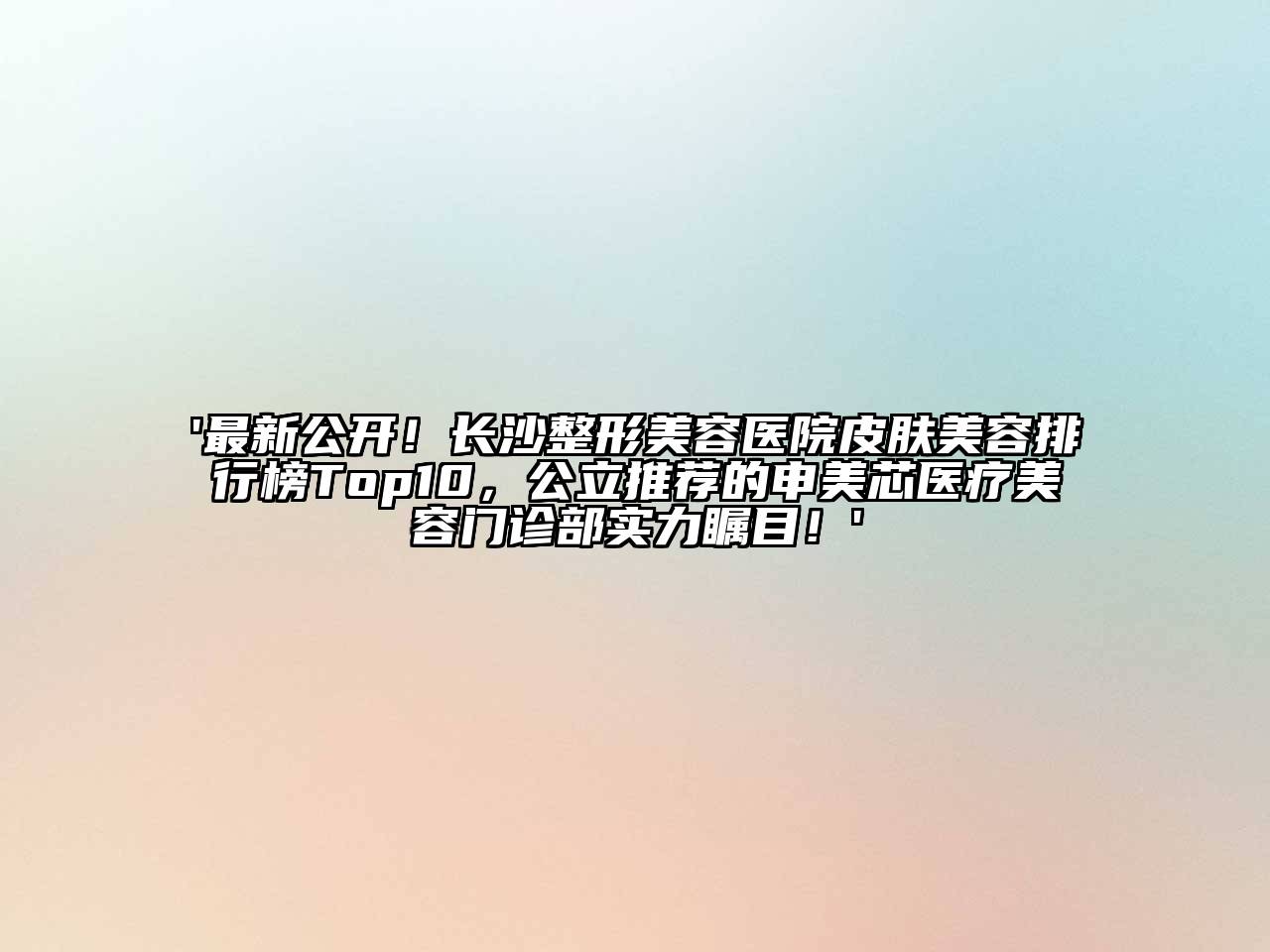 '最新公开！长沙整形美容医院皮肤美容排行榜Top10，公立推荐的申美芯医疗美容门诊部实力瞩目！'