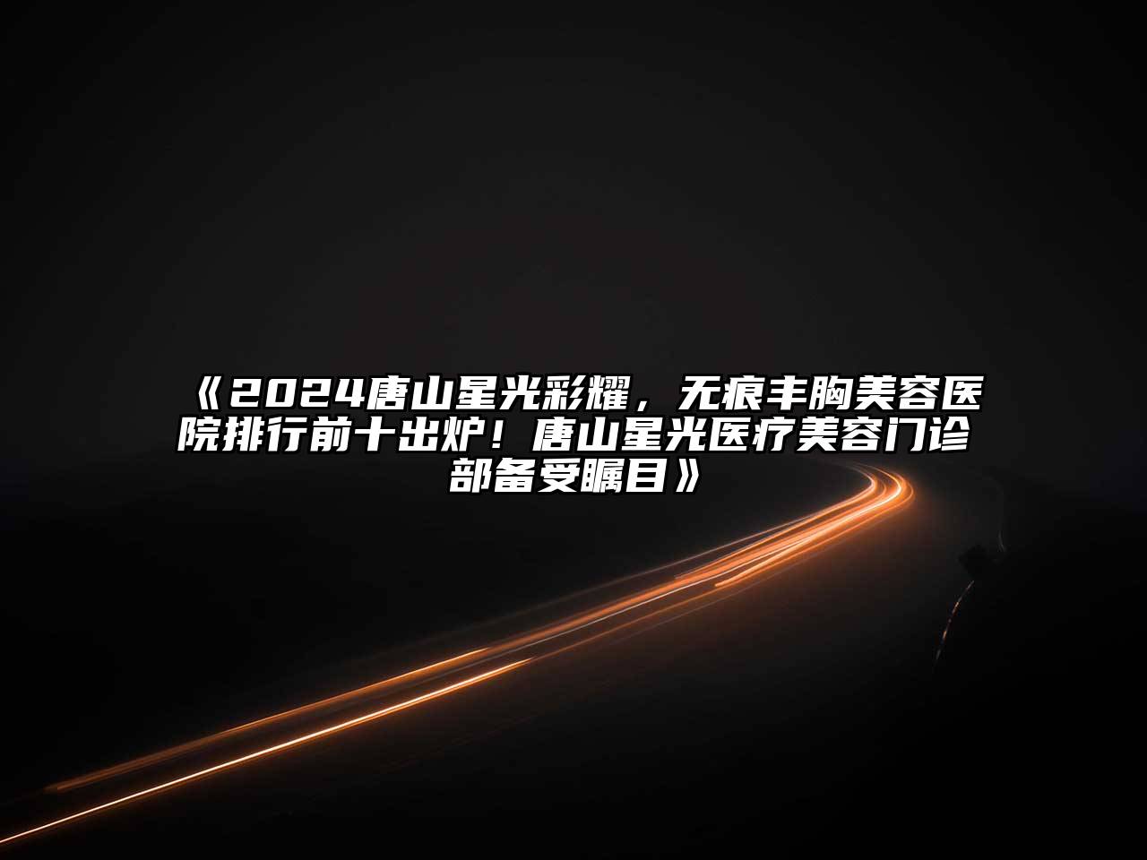 2024唐山星光彩耀，无痕丰胸美容医院排行前十出炉！唐山星光医疗美容门诊部备受瞩目
